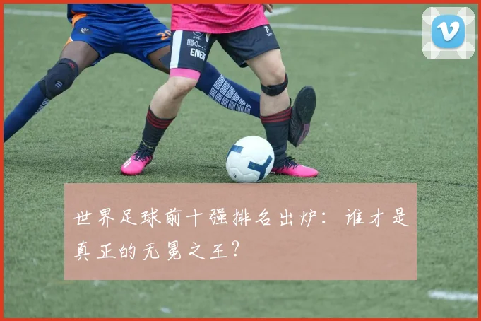 世界足球前十强排名出炉：谁才是真正的无冕之王？