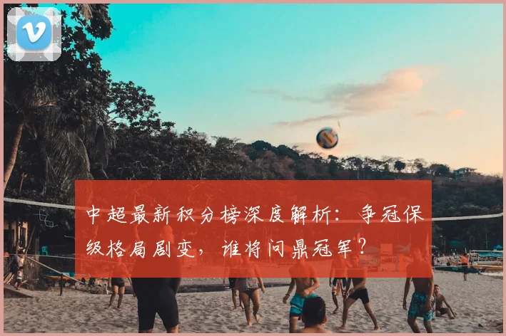 中超最新积分榜深度解析：争冠保级格局剧变，谁将问鼎冠军？