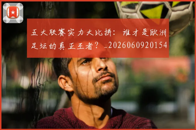 五大联赛实力大比拼：谁才是欧洲足坛的真正王者？_20260609201540