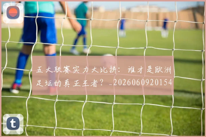 五大联赛实力大比拼：谁才是欧洲足坛的真正王者？_20260609201540
