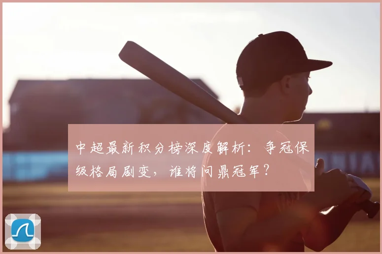 中超最新积分榜深度解析：争冠保级格局剧变，谁将问鼎冠军？